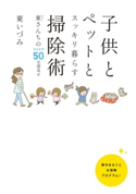 子供とペットとスッキリ暮らす 掃除術 東(ひがし)さんちのアイデア50全部見せ 著者:東 いづみ