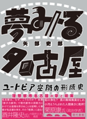 夢みる名古屋 ユートピア空間の形成史 矢部史郎